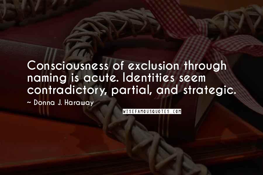 Donna J. Haraway Quotes: Consciousness of exclusion through naming is acute. Identities seem contradictory, partial, and strategic.