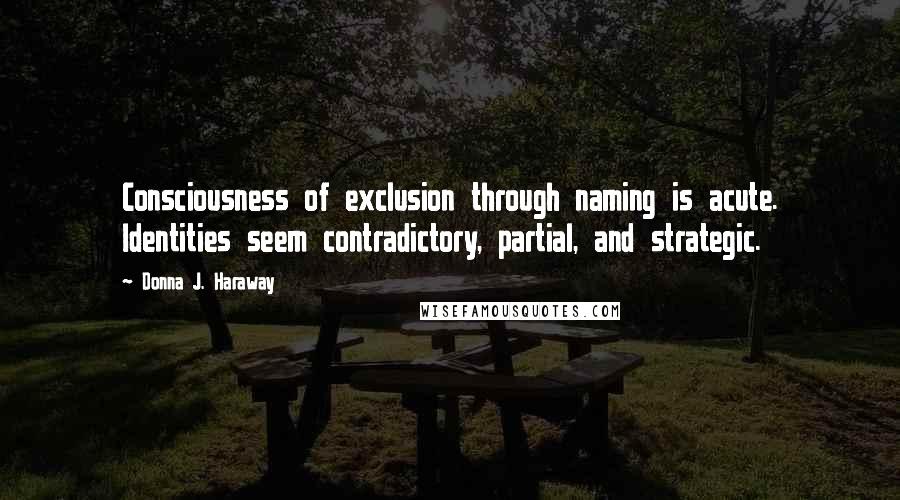 Donna J. Haraway Quotes: Consciousness of exclusion through naming is acute. Identities seem contradictory, partial, and strategic.
