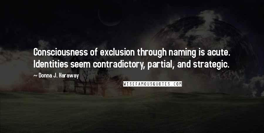 Donna J. Haraway Quotes: Consciousness of exclusion through naming is acute. Identities seem contradictory, partial, and strategic.