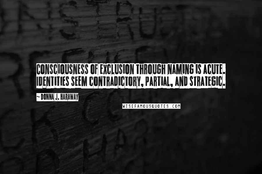 Donna J. Haraway Quotes: Consciousness of exclusion through naming is acute. Identities seem contradictory, partial, and strategic.