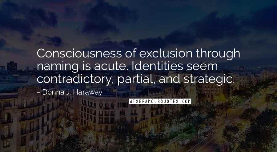 Donna J. Haraway Quotes: Consciousness of exclusion through naming is acute. Identities seem contradictory, partial, and strategic.