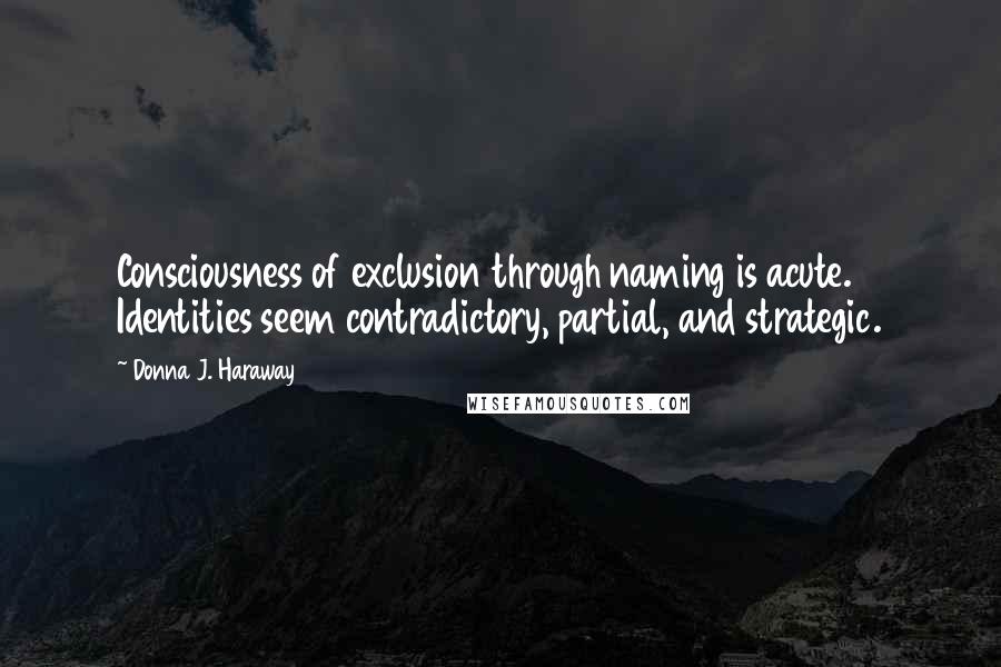 Donna J. Haraway Quotes: Consciousness of exclusion through naming is acute. Identities seem contradictory, partial, and strategic.