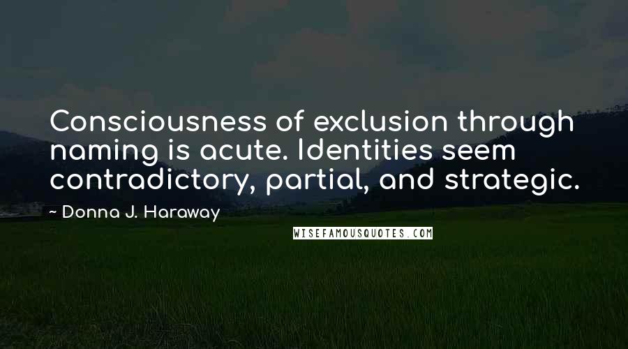 Donna J. Haraway Quotes: Consciousness of exclusion through naming is acute. Identities seem contradictory, partial, and strategic.