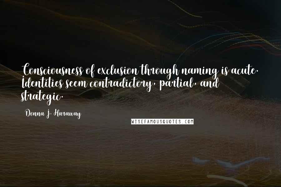 Donna J. Haraway Quotes: Consciousness of exclusion through naming is acute. Identities seem contradictory, partial, and strategic.