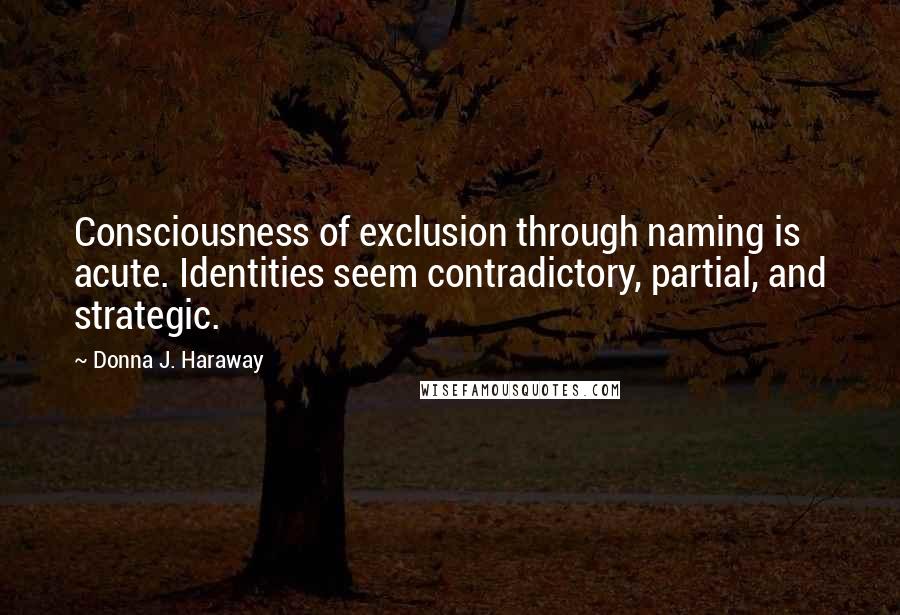 Donna J. Haraway Quotes: Consciousness of exclusion through naming is acute. Identities seem contradictory, partial, and strategic.