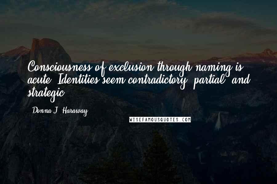 Donna J. Haraway Quotes: Consciousness of exclusion through naming is acute. Identities seem contradictory, partial, and strategic.
