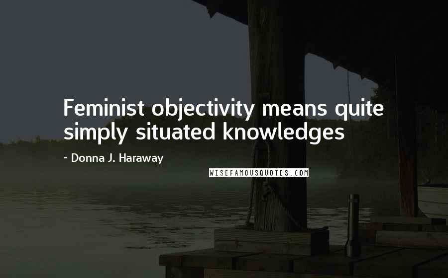 Donna J. Haraway Quotes: Feminist objectivity means quite simply situated knowledges