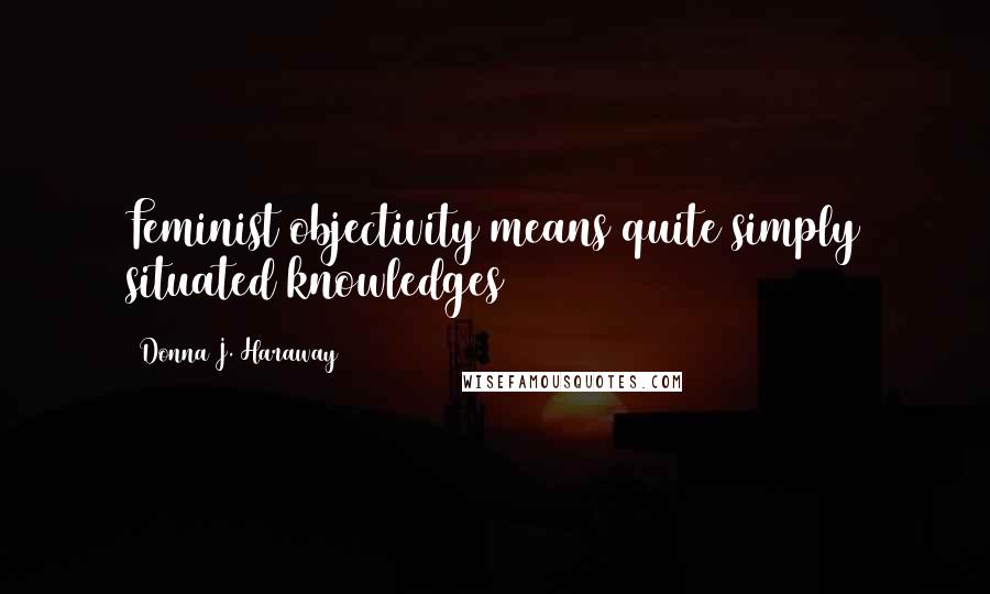 Donna J. Haraway Quotes: Feminist objectivity means quite simply situated knowledges