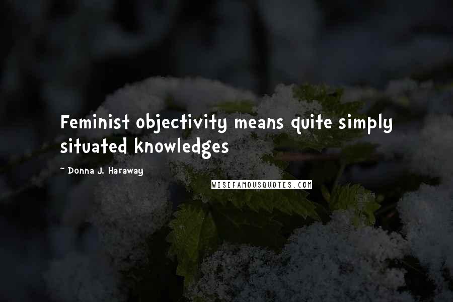 Donna J. Haraway Quotes: Feminist objectivity means quite simply situated knowledges