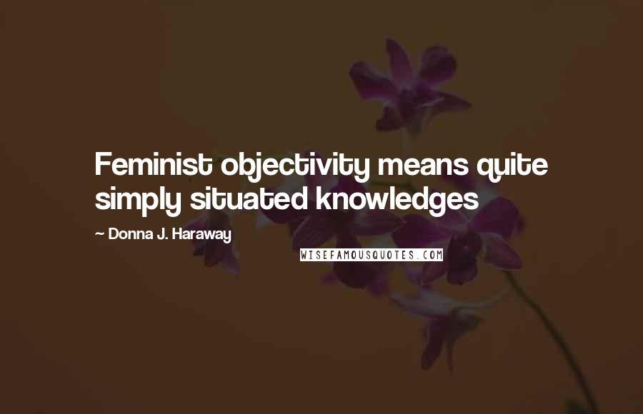 Donna J. Haraway Quotes: Feminist objectivity means quite simply situated knowledges