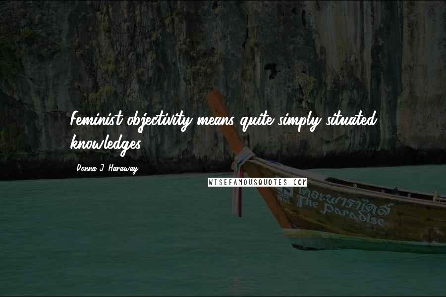 Donna J. Haraway Quotes: Feminist objectivity means quite simply situated knowledges