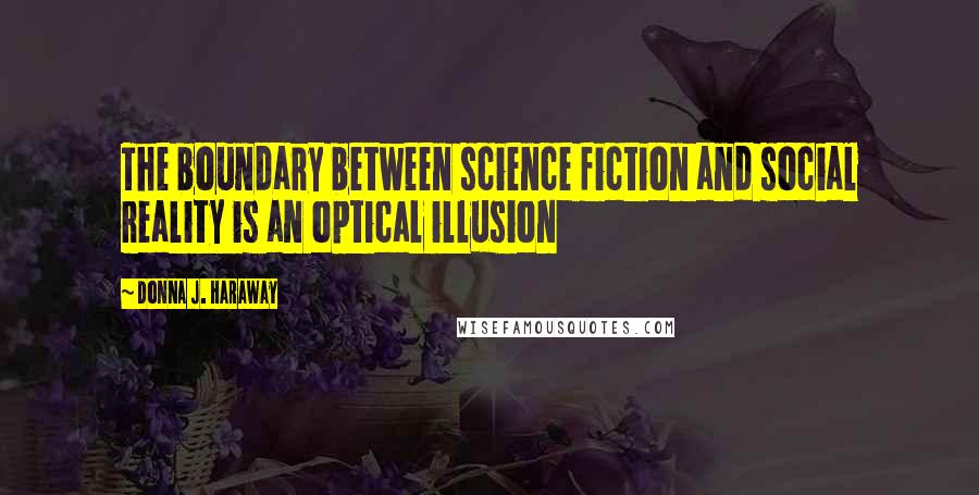 Donna J. Haraway Quotes: The boundary between science fiction and social reality is an optical illusion