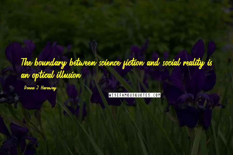 Donna J. Haraway Quotes: The boundary between science fiction and social reality is an optical illusion