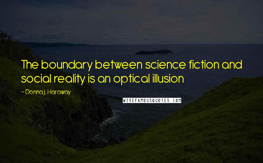 Donna J. Haraway Quotes: The boundary between science fiction and social reality is an optical illusion