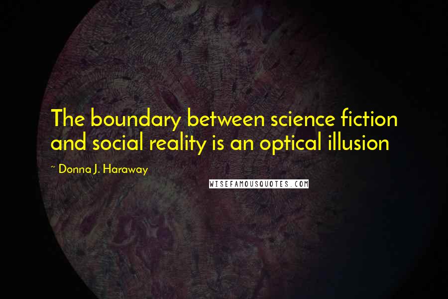 Donna J. Haraway Quotes: The boundary between science fiction and social reality is an optical illusion