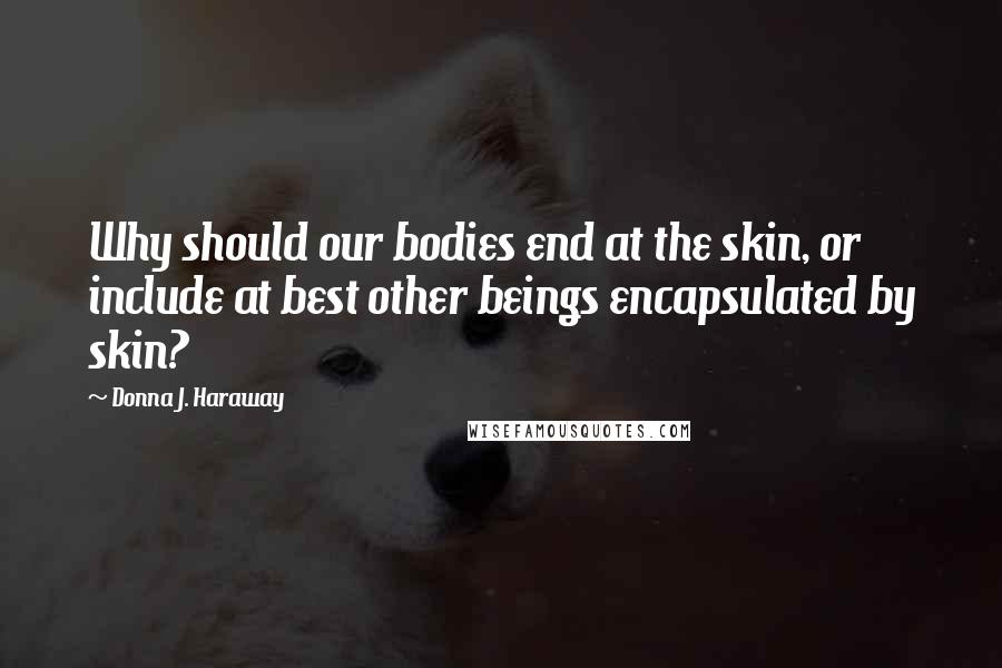 Donna J. Haraway Quotes: Why should our bodies end at the skin, or include at best other beings encapsulated by skin?