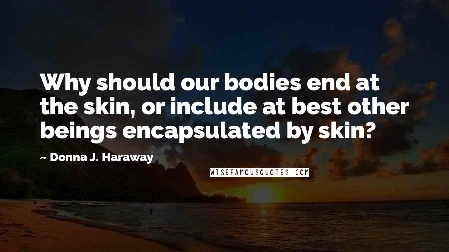 Donna J. Haraway Quotes: Why should our bodies end at the skin, or include at best other beings encapsulated by skin?