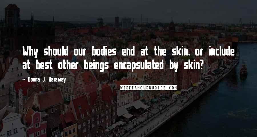 Donna J. Haraway Quotes: Why should our bodies end at the skin, or include at best other beings encapsulated by skin?