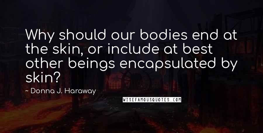 Donna J. Haraway Quotes: Why should our bodies end at the skin, or include at best other beings encapsulated by skin?