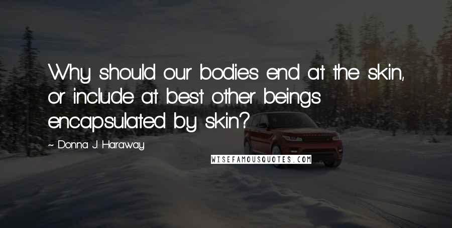 Donna J. Haraway Quotes: Why should our bodies end at the skin, or include at best other beings encapsulated by skin?