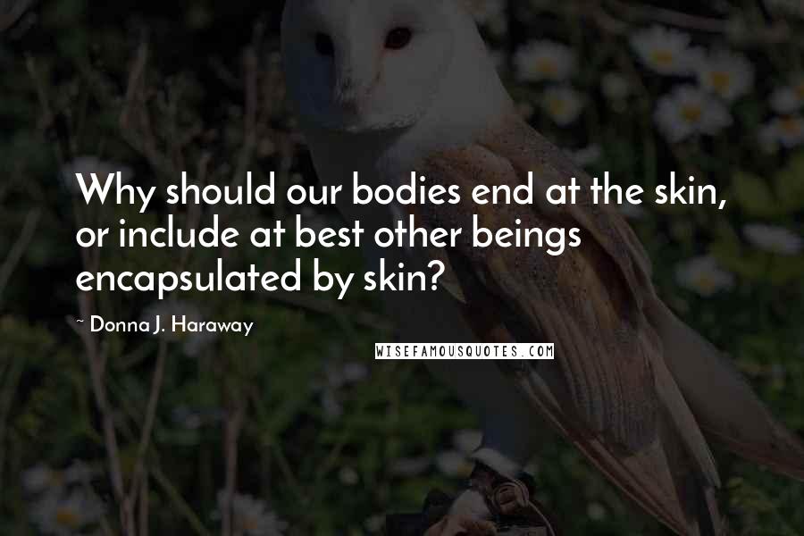 Donna J. Haraway Quotes: Why should our bodies end at the skin, or include at best other beings encapsulated by skin?