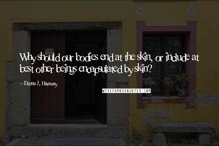 Donna J. Haraway Quotes: Why should our bodies end at the skin, or include at best other beings encapsulated by skin?