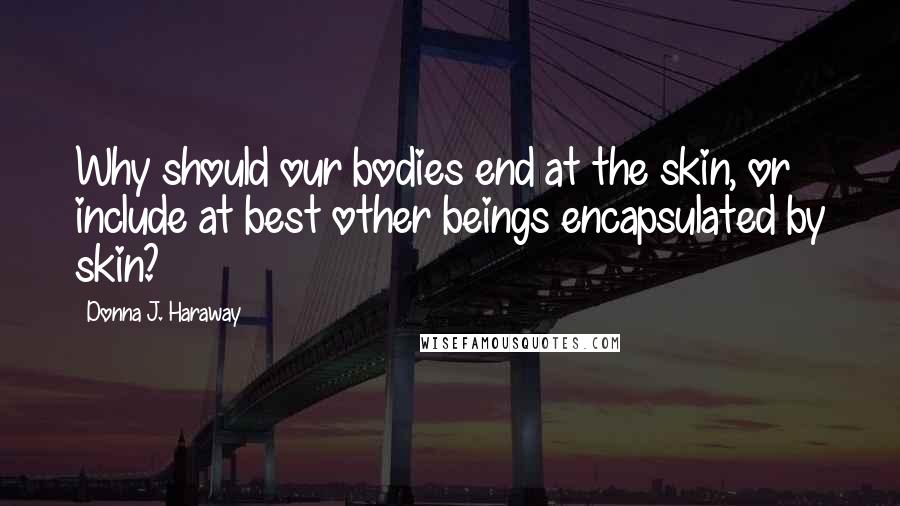 Donna J. Haraway Quotes: Why should our bodies end at the skin, or include at best other beings encapsulated by skin?