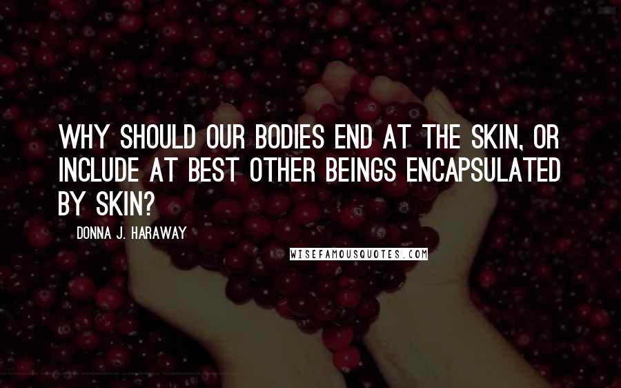 Donna J. Haraway Quotes: Why should our bodies end at the skin, or include at best other beings encapsulated by skin?