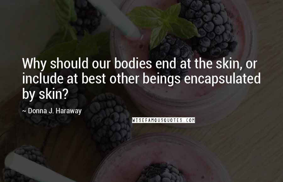 Donna J. Haraway Quotes: Why should our bodies end at the skin, or include at best other beings encapsulated by skin?