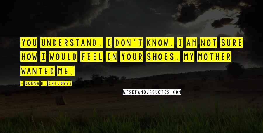 Donna K. Childree Quotes: You understand. I don't know. I am not sure how I would feel in your shoes. My mother wanted me.