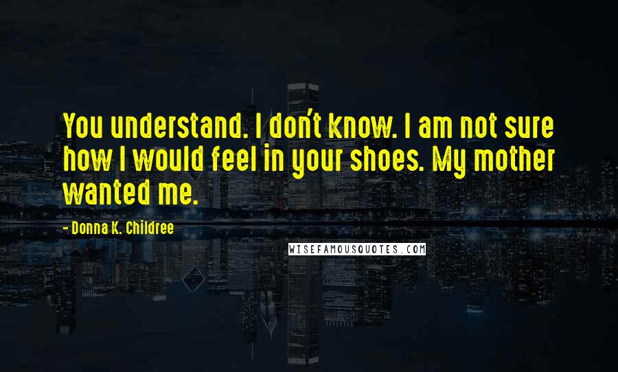 Donna K. Childree Quotes: You understand. I don't know. I am not sure how I would feel in your shoes. My mother wanted me.