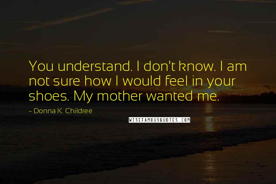 Donna K. Childree Quotes: You understand. I don't know. I am not sure how I would feel in your shoes. My mother wanted me.