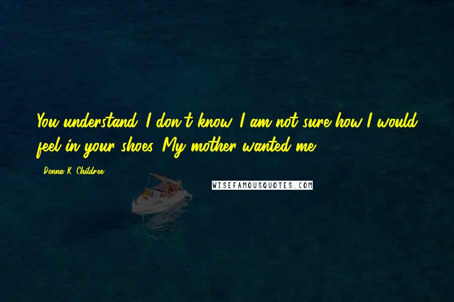 Donna K. Childree Quotes: You understand. I don't know. I am not sure how I would feel in your shoes. My mother wanted me.