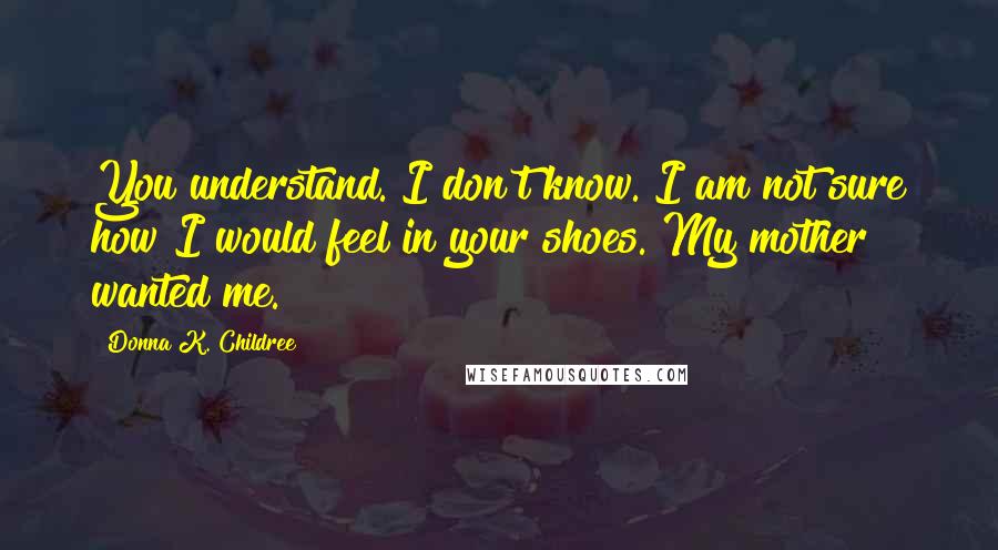 Donna K. Childree Quotes: You understand. I don't know. I am not sure how I would feel in your shoes. My mother wanted me.