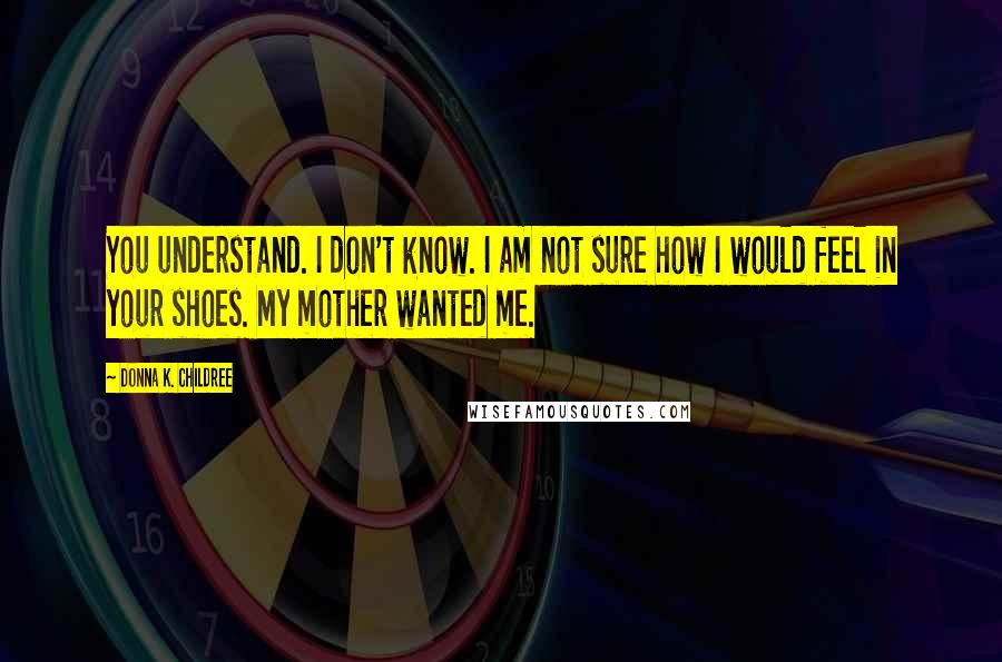 Donna K. Childree Quotes: You understand. I don't know. I am not sure how I would feel in your shoes. My mother wanted me.