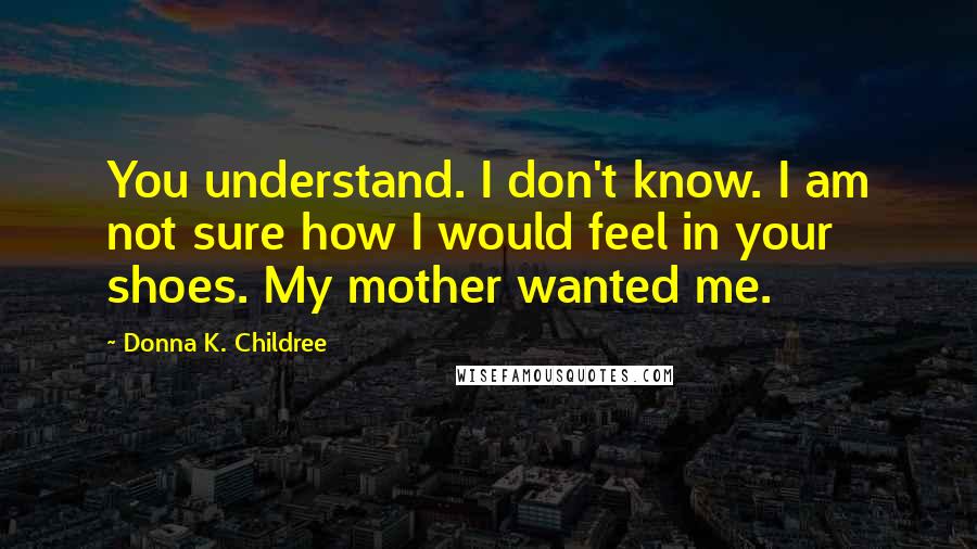 Donna K. Childree Quotes: You understand. I don't know. I am not sure how I would feel in your shoes. My mother wanted me.