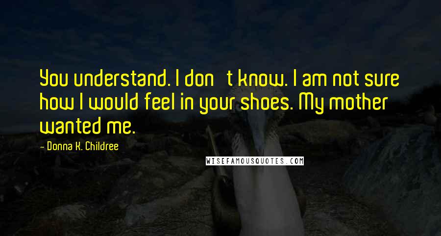 Donna K. Childree Quotes: You understand. I don't know. I am not sure how I would feel in your shoes. My mother wanted me.