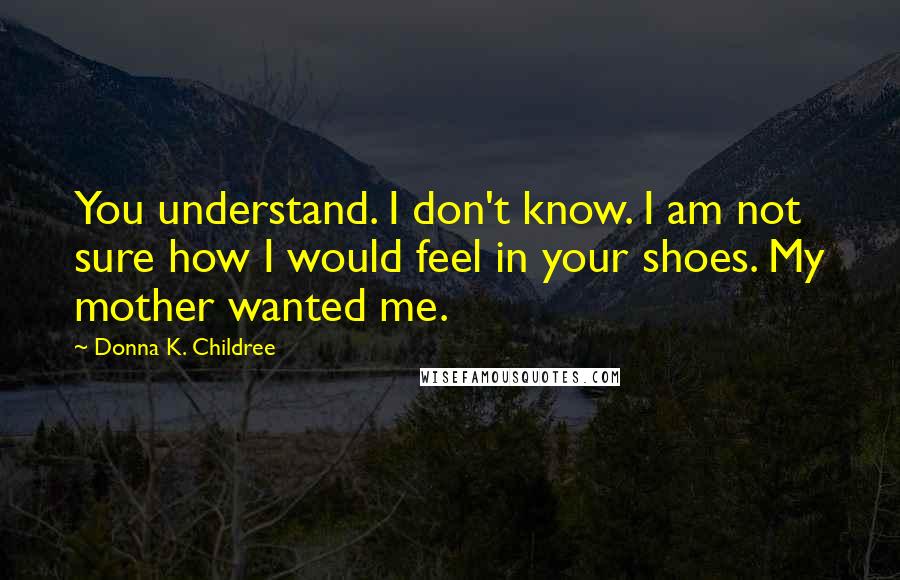 Donna K. Childree Quotes: You understand. I don't know. I am not sure how I would feel in your shoes. My mother wanted me.