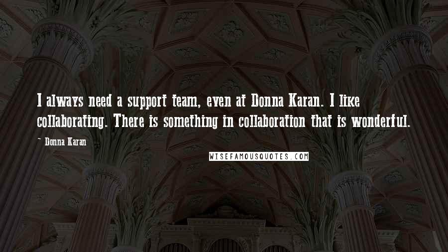 Donna Karan Quotes: I always need a support team, even at Donna Karan. I like collaborating. There is something in collaboration that is wonderful.