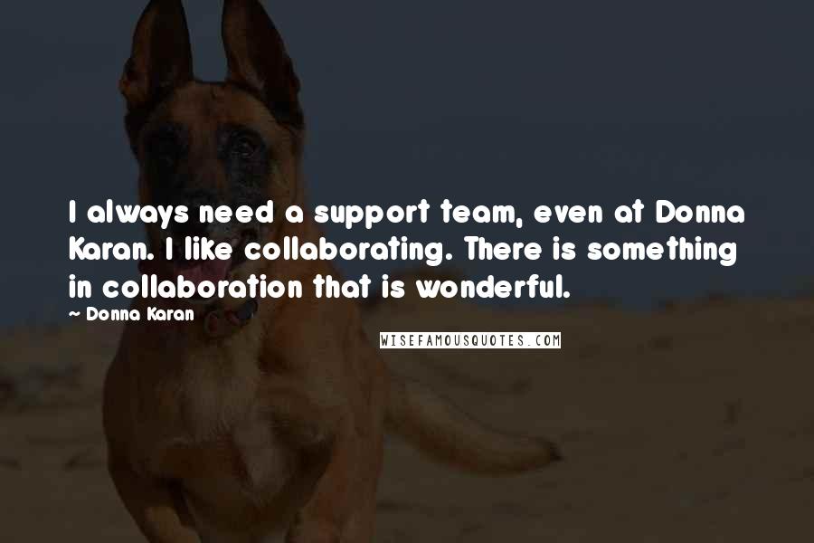 Donna Karan Quotes: I always need a support team, even at Donna Karan. I like collaborating. There is something in collaboration that is wonderful.