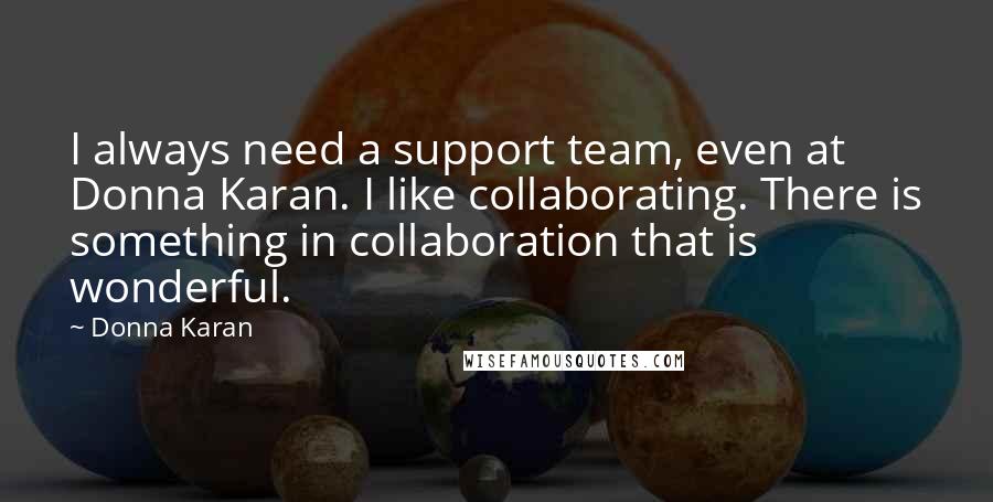 Donna Karan Quotes: I always need a support team, even at Donna Karan. I like collaborating. There is something in collaboration that is wonderful.