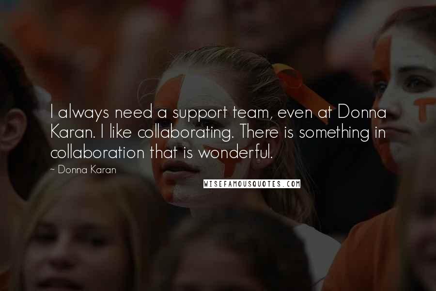 Donna Karan Quotes: I always need a support team, even at Donna Karan. I like collaborating. There is something in collaboration that is wonderful.