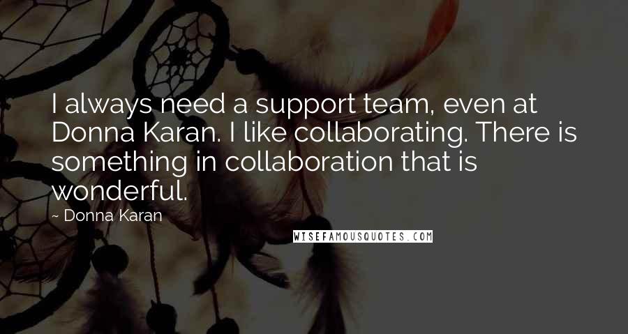 Donna Karan Quotes: I always need a support team, even at Donna Karan. I like collaborating. There is something in collaboration that is wonderful.