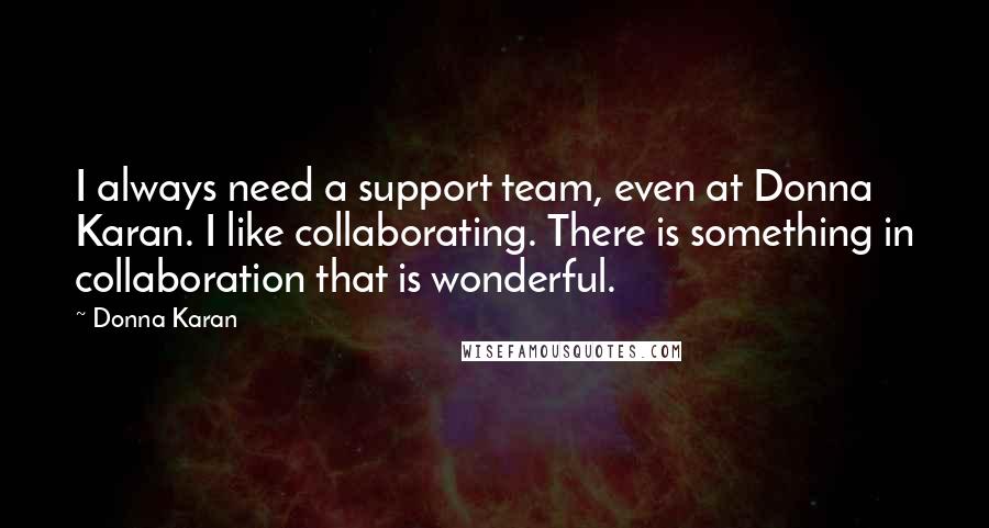 Donna Karan Quotes: I always need a support team, even at Donna Karan. I like collaborating. There is something in collaboration that is wonderful.