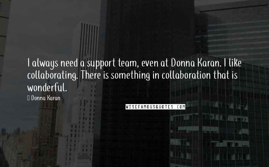 Donna Karan Quotes: I always need a support team, even at Donna Karan. I like collaborating. There is something in collaboration that is wonderful.