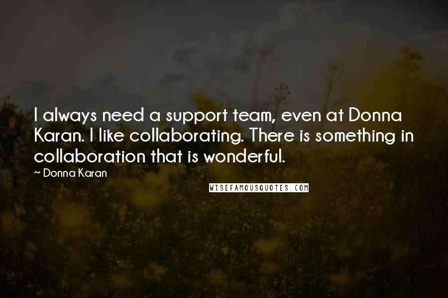 Donna Karan Quotes: I always need a support team, even at Donna Karan. I like collaborating. There is something in collaboration that is wonderful.