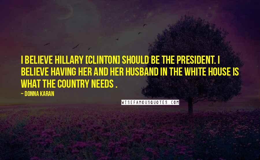 Donna Karan Quotes: I believe Hillary [Clinton] should be the president. I believe having her and her husband in the White House is what the country needs .