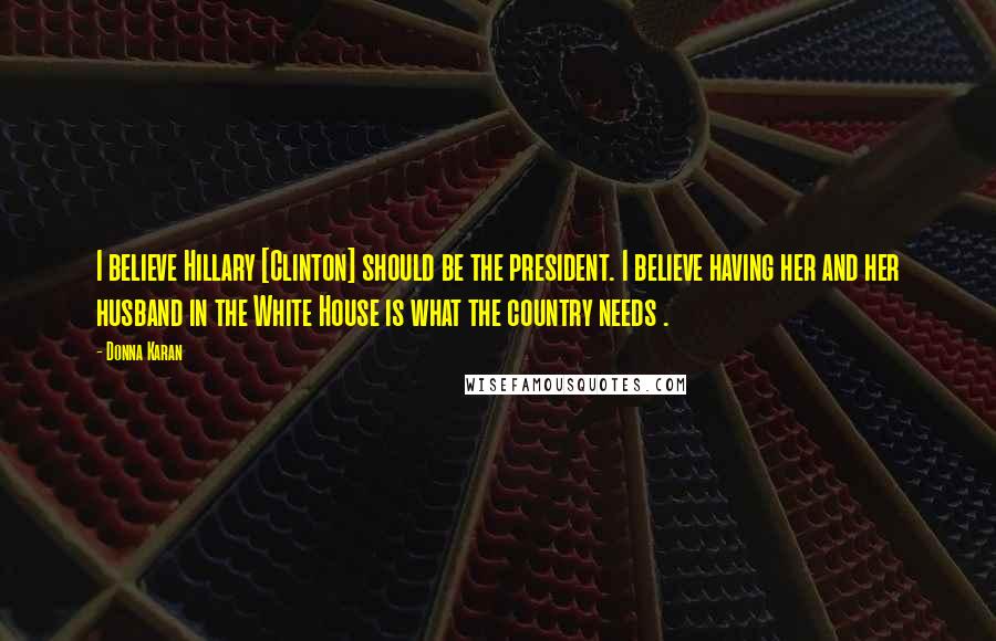 Donna Karan Quotes: I believe Hillary [Clinton] should be the president. I believe having her and her husband in the White House is what the country needs .