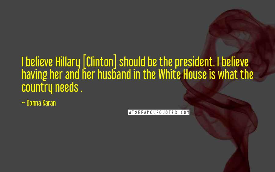 Donna Karan Quotes: I believe Hillary [Clinton] should be the president. I believe having her and her husband in the White House is what the country needs .