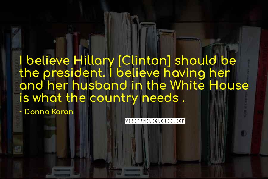 Donna Karan Quotes: I believe Hillary [Clinton] should be the president. I believe having her and her husband in the White House is what the country needs .